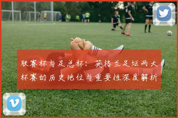 联赛杯与足总杯:英格兰足坛两大杯赛的历史地位与重要性深度解析
