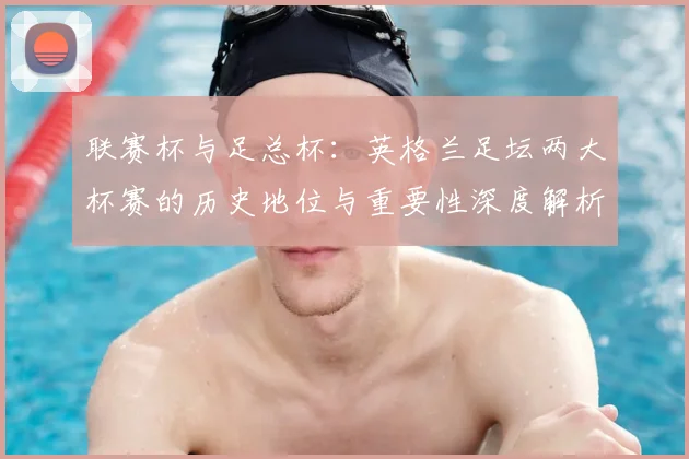 联赛杯与足总杯:英格兰足坛两大杯赛的历史地位与重要性深度解析